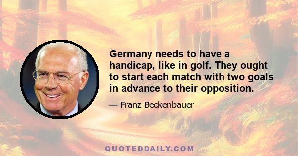 Germany needs to have a handicap, like in golf. They ought to start each match with two goals in advance to their opposition.