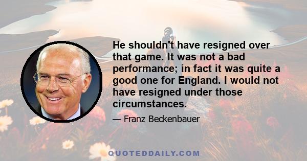 He shouldn't have resigned over that game. It was not a bad performance; in fact it was quite a good one for England. I would not have resigned under those circumstances.