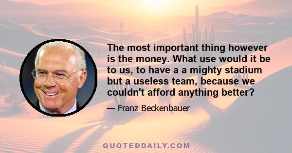 The most important thing however is the money. What use would it be to us, to have a a mighty stadium but a useless team, because we couldn't afford anything better?