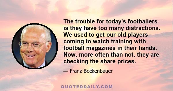 The trouble for today's footballers is they have too many distractions. We used to get our old players coming to watch training with football magazines in their hands. Now, more often than not, they are checking the