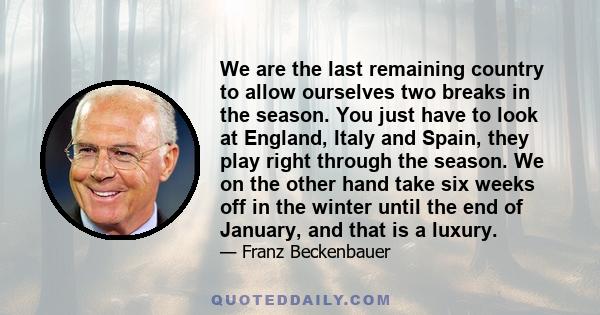 We are the last remaining country to allow ourselves two breaks in the season. You just have to look at England, Italy and Spain, they play right through the season. We on the other hand take six weeks off in the winter 