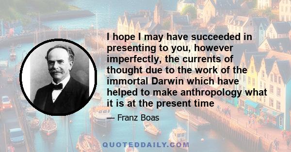 I hope I may have succeeded in presenting to you, however imperfectly, the currents of thought due to the work of the immortal Darwin which have helped to make anthropology what it is at the present time