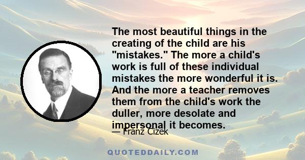 The most beautiful things in the creating of the child are his mistakes. The more a child's work is full of these individual mistakes the more wonderful it is. And the more a teacher removes them from the child's work