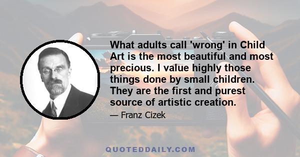 What adults call 'wrong' in Child Art is the most beautiful and most precious. I value highly those things done by small children. They are the first and purest source of artistic creation.