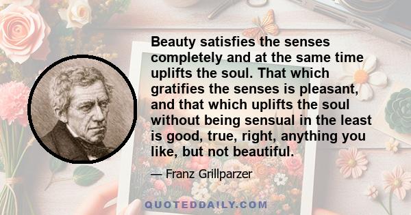 Beauty satisfies the senses completely and at the same time uplifts the soul. That which gratifies the senses is pleasant, and that which uplifts the soul without being sensual in the least is good, true, right,