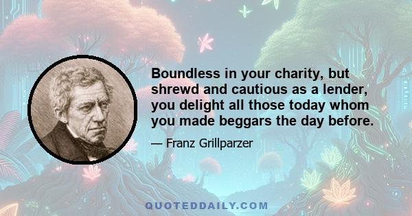 Boundless in your charity, but shrewd and cautious as a lender, you delight all those today whom you made beggars the day before.