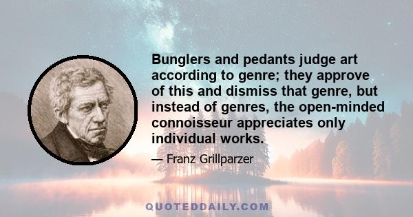 Bunglers and pedants judge art according to genre; they approve of this and dismiss that genre, but instead of genres, the open-minded connoisseur appreciates only individual works.