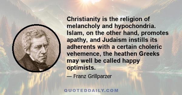 Christianity is the religion of melancholy and hypochondria. Islam, on the other hand, promotes apathy, and Judaism instills its adherents with a certain choleric vehemence, the heathen Greeks may well be called happy