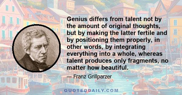 Genius differs from talent not by the amount of original thoughts, but by making the latter fertile and by positioning them properly, in other words, by integrating everything into a whole, whereas talent produces only