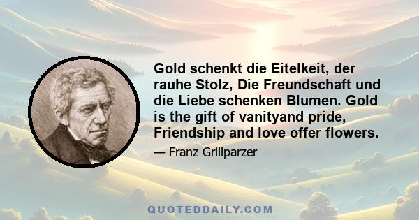 Gold schenkt die Eitelkeit, der rauhe Stolz, Die Freundschaft und die Liebe schenken Blumen. Gold is the gift of vanityand pride, Friendship and love offer flowers.