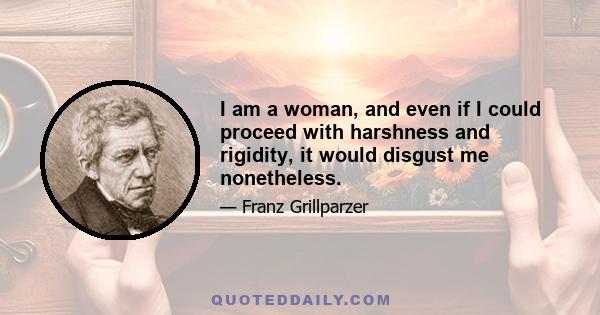 I am a woman, and even if I could proceed with harshness and rigidity, it would disgust me nonetheless.