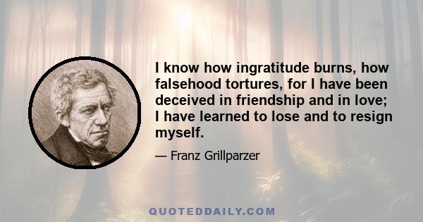 I know how ingratitude burns, how falsehood tortures, for I have been deceived in friendship and in love; I have learned to lose and to resign myself.