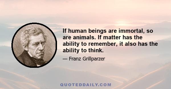 If human beings are immortal, so are animals. If matter has the ability to remember, it also has the ability to think.