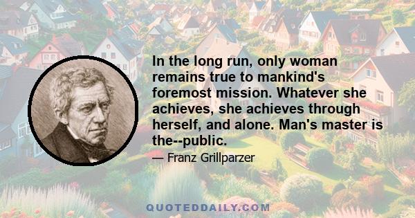 In the long run, only woman remains true to mankind's foremost mission. Whatever she achieves, she achieves through herself, and alone. Man's master is the--public.