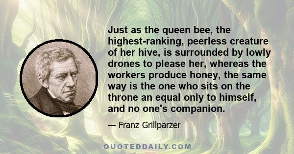 Just as the queen bee, the highest-ranking, peerless creature of her hive, is surrounded by lowly drones to please her, whereas the workers produce honey, the same way is the one who sits on the throne an equal only to