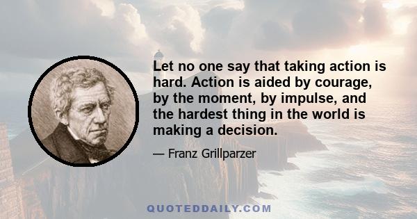 Let no one say that taking action is hard. Action is aided by courage, by the moment, by impulse, and the hardest thing in the world is making a decision.