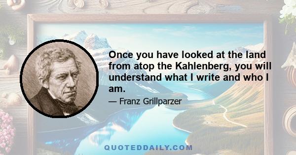 Once you have looked at the land from atop the Kahlenberg, you will understand what I write and who I am.