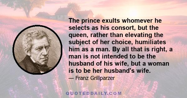 The prince exults whomever he selects as his consort, but the queen, rather than elevating the subject of her choice, humiliates him as a man. By all that is right, a man is not intended to be the husband of his wife,