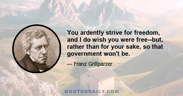 You ardently strive for freedom, and I do wish you were free--but, rather than for your sake, so that government won't be.