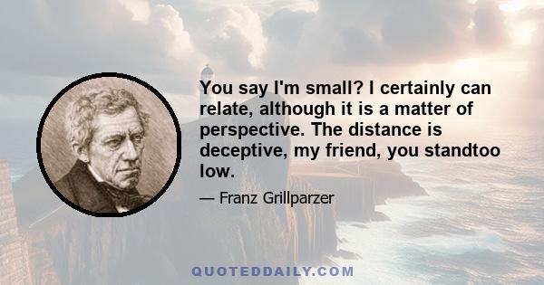 You say I'm small? I certainly can relate, although it is a matter of perspective. The distance is deceptive, my friend, you standtoo low.