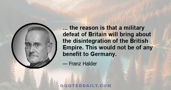 ... the reason is that a military defeat of Britain will bring about the disintegration of the British Empire. This would not be of any benefit to Germany.