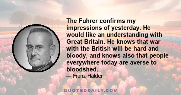 The Führer confirms my impressions of yesterday. He would like an understanding with Great Britain. He knows that war with the British will be hard and bloody, and knows also that people everywhere today are averse to