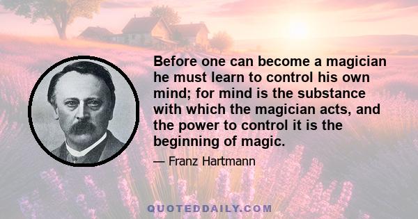 Before one can become a magician he must learn to control his own mind; for mind is the substance with which the magician acts, and the power to control it is the beginning of magic.