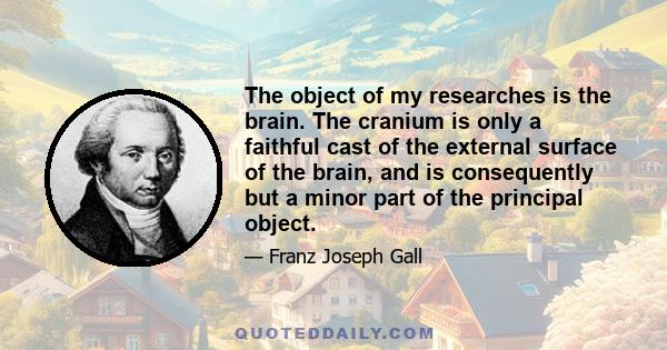 The object of my researches is the brain. The cranium is only a faithful cast of the external surface of the brain, and is consequently but a minor part of the principal object.