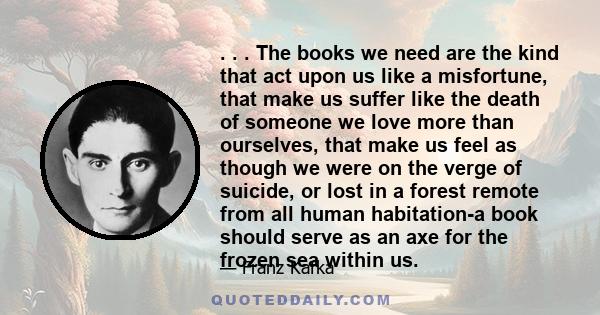 . . . The books we need are the kind that act upon us like a misfortune, that make us suffer like the death of someone we love more than ourselves, that make us feel as though we were on the verge of suicide, or lost in 