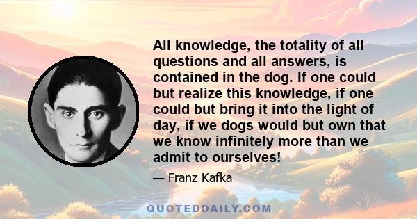 All knowledge, the totality of all questions and all answers, is contained in the dog. If one could but realize this knowledge, if one could but bring it into the light of day, if we dogs would but own that we know