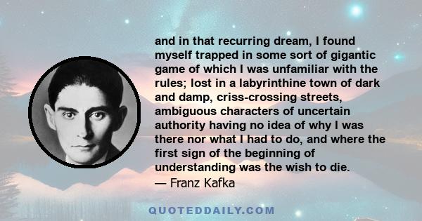 and in that recurring dream, I found myself trapped in some sort of gigantic game of which I was unfamiliar with the rules; lost in a labyrinthine town of dark and damp, criss-crossing streets, ambiguous characters of