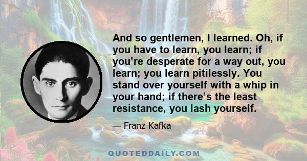 And so gentlemen, I learned. Oh, if you have to learn, you learn; if you’re desperate for a way out, you learn; you learn pitilessly. You stand over yourself with a whip in your hand; if there’s the least resistance,