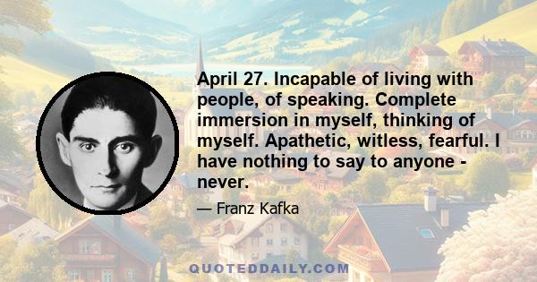 April 27. Incapable of living with people, of speaking. Complete immersion in myself, thinking of myself. Apathetic, witless, fearful. I have nothing to say to anyone - never.