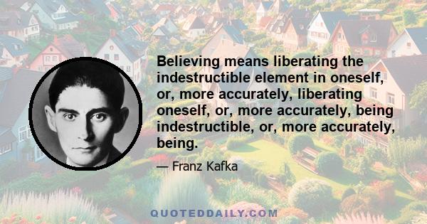 Believing means liberating the indestructible element in oneself, or, more accurately, liberating oneself, or, more accurately, being indestructible, or, more accurately, being.