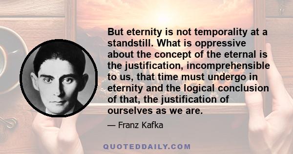 But eternity is not temporality at a standstill. What is oppressive about the concept of the eternal is the justification, incomprehensible to us, that time must undergo in eternity and the logical conclusion of that,