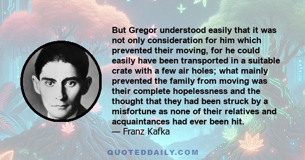 But Gregor understood easily that it was not only consideration for him which prevented their moving, for he could easily have been transported in a suitable crate with a few air holes; what mainly prevented the family