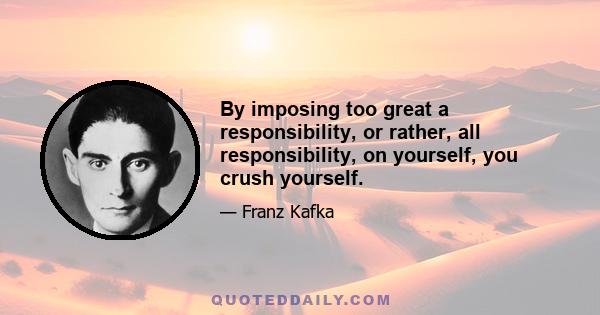 By imposing too great a responsibility, or rather, all responsibility, on yourself, you crush yourself.