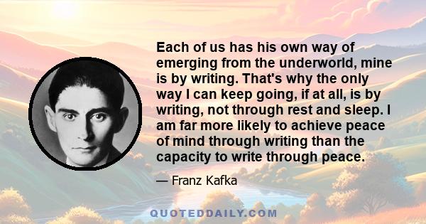 Each of us has his own way of emerging from the underworld, mine is by writing. That's why the only way I can keep going, if at all, is by writing, not through rest and sleep. I am far more likely to achieve peace of