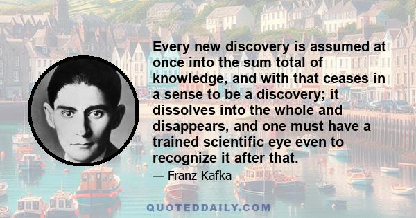 Every new discovery is assumed at once into the sum total of knowledge, and with that ceases in a sense to be a discovery; it dissolves into the whole and disappears, and one must have a trained scientific eye even to