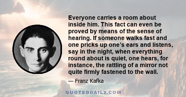 Everyone carries a room about inside him. This fact can even be proved by means of the sense of hearing. If someone walks fast and one pricks up one’s ears and listens, say in the night, when everything round about is