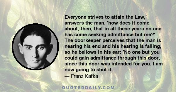 Everyone strives to attain the Law,' answers the man, 'how does it come about, then, that in all these years no one has come seeking admittance but me?' The doorkeeper perceives that the man is nearing his end and his