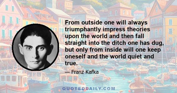 From outside one will always triumphantly impress theories upon the world and then fall straight into the ditch one has dug, but only from inside will one keep oneself and the world quiet and true.