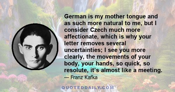 German is my mother tongue and as such more natural to me, but I consider Czech much more affectionate, which is why your letter removes several uncertainties; I see you more clearly, the movements of your body, your