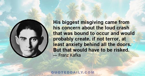 His biggest misgiving came from his concern about the loud crash that was bound to occur and would probably create, if not terror, at least anxiety behind all the doors. But that would have to be risked.