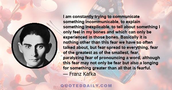 I am constantly trying to communicate something incommunicable, to explain something inexplicable, to tell about something I only feel in my bones and which can only be experienced in those bones. Basically it is