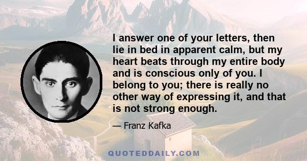 I answer one of your letters, then lie in bed in apparent calm, but my heart beats through my entire body and is conscious only of you. I belong to you; there is really no other way of expressing it, and that is not