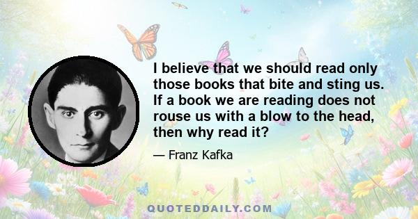 I believe that we should read only those books that bite and sting us. If a book we are reading does not rouse us with a blow to the head, then why read it?