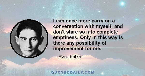 I can once more carry on a conversation with myself, and don't stare so into complete emptiness. Only in this way is there any possibility of improvement for me.