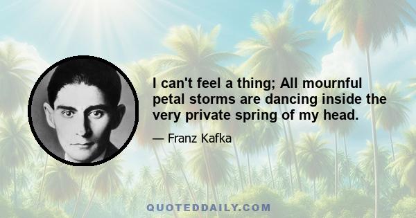 I can't feel a thing; All mournful petal storms are dancing inside the very private spring of my head.