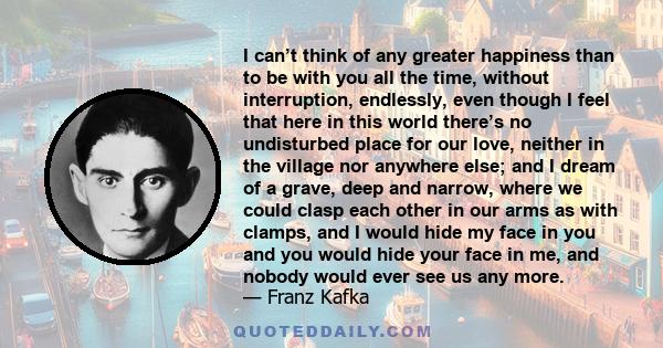 I can’t think of any greater happiness than to be with you all the time, without interruption, endlessly, even though I feel that here in this world there’s no undisturbed place for our love, neither in the village nor